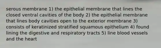 serous membrane 1) the epithelial membrane that lines the closed ventral cavities of the body 2) the epithelial membrane that lines body cavities open to the exterior membrane 3) consists of keratinized stratified squamous epithelium 4) found lining the digestive and respiratory tracts 5) line blood vessels and the heart