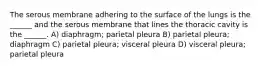 The serous membrane adhering to the surface of the lungs is the ______ and the serous membrane that lines the thoracic cavity is the ______. A) diaphragm; parietal pleura B) parietal pleura; diaphragm C) parietal pleura; visceral pleura D) visceral pleura; parietal pleura