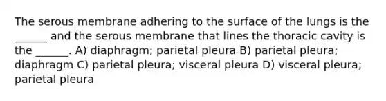 The serous membrane adhering to the surface of the lungs is the ______ and the serous membrane that lines the thoracic cavity is the ______. A) diaphragm; parietal pleura B) parietal pleura; diaphragm C) parietal pleura; visceral pleura D) visceral pleura; parietal pleura