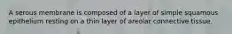 A serous membrane is composed of a layer of simple squamous epithelium resting on a thin layer of areolar connective tissue.