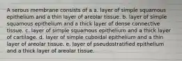 A serous membrane consists of a a. layer of simple squamous epithelium and a thin layer of areolar tissue. b. layer of simple squamous epithelium and a thick layer of dense connective tissue. c. layer of simple squamous epithelium and a thick layer of cartilage. d. layer of simple cuboidal epithelium and a thin layer of areolar tissue. e. layer of pseudostratified epithelium and a thick layer of areolar tissue.