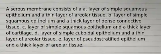 A serous membrane consists of a a. layer of simple squamous epithelium and a thin layer of areolar tissue. b. layer of simple squamous epithelium and a thick layer of dense connective tissue. c. layer of simple squamous epithelium and a thick layer of cartilage. d. layer of simple cuboidal epithelium and a thin layer of areolar tissue. e. layer of pseudostratified epithelium and a thick layer of areolar tissue.