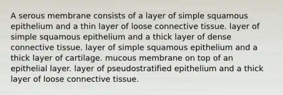 A serous membrane consists of a layer of simple squamous epithelium and a thin layer of loose <a href='https://www.questionai.com/knowledge/kYDr0DHyc8-connective-tissue' class='anchor-knowledge'>connective tissue</a>. layer of simple squamous epithelium and a thick layer of dense connective tissue. layer of simple squamous epithelium and a thick layer of cartilage. mucous membrane on top of an epithelial layer. layer of pseudostratified epithelium and a thick layer of loose connective tissue.