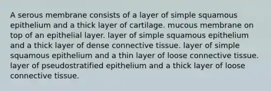 A serous membrane consists of a layer of simple squamous epithelium and a thick layer of cartilage. mucous membrane on top of an epithelial layer. layer of simple squamous epithelium and a thick layer of dense <a href='https://www.questionai.com/knowledge/kYDr0DHyc8-connective-tissue' class='anchor-knowledge'>connective tissue</a>. layer of simple squamous epithelium and a thin layer of loose connective tissue. layer of pseudostratified epithelium and a thick layer of loose connective tissue.