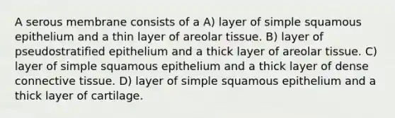 A serous membrane consists of a A) layer of simple squamous epithelium and a thin layer of areolar tissue. B) layer of pseudostratified epithelium and a thick layer of areolar tissue. C) layer of simple squamous epithelium and a thick layer of dense connective tissue. D) layer of simple squamous epithelium and a thick layer of cartilage.