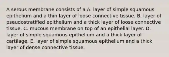 A serous membrane consists of a A. layer of simple squamous epithelium and a thin layer of loose connective tissue. B. layer of pseudostratified epithelium and a thick layer of loose connective tissue. C. mucous membrane on top of an epithelial layer. D. layer of simple squamous epithelium and a thick layer of cartilage. E. layer of simple squamous epithelium and a thick layer of dense connective tissue.