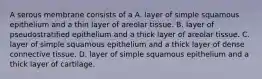 A serous membrane consists of a A. layer of simple squamous epithelium and a thin layer of areolar tissue. B. layer of pseudostratified epithelium and a thick layer of areolar tissue. C. layer of simple squamous epithelium and a thick layer of dense connective tissue. D. layer of simple squamous epithelium and a thick layer of cartilage.