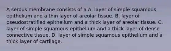 A serous membrane consists of a A. layer of simple squamous epithelium and a thin layer of areolar tissue. B. layer of pseudostratified epithelium and a thick layer of areolar tissue. C. layer of simple squamous epithelium and a thick layer of dense connective tissue. D. layer of simple squamous epithelium and a thick layer of cartilage.