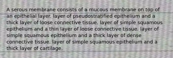 A serous membrane consists of a mucous membrane on top of an epithelial layer. layer of pseudostratified epithelium and a thick layer of loose <a href='https://www.questionai.com/knowledge/kYDr0DHyc8-connective-tissue' class='anchor-knowledge'>connective tissue</a>. layer of simple squamous epithelium and a thin layer of loose connective tissue. layer of simple squamous epithelium and a thick layer of dense connective tissue. layer of simple squamous epithelium and a thick layer of cartilage.