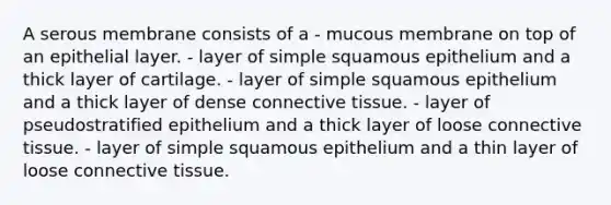 A serous membrane consists of a - mucous membrane on top of an epithelial layer. - layer of simple squamous epithelium and a thick layer of cartilage. - layer of simple squamous epithelium and a thick layer of dense <a href='https://www.questionai.com/knowledge/kYDr0DHyc8-connective-tissue' class='anchor-knowledge'>connective tissue</a>. - layer of pseudostratified epithelium and a thick layer of loose connective tissue. - layer of simple squamous epithelium and a thin layer of loose connective tissue.