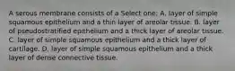 A serous membrane consists of a Select one: A. layer of simple squamous epithelium and a thin layer of areolar tissue. B. layer of pseudostratified epithelium and a thick layer of areolar tissue. C. layer of simple squamous epithelium and a thick layer of cartilage. D. layer of simple squamous epithelium and a thick layer of dense connective tissue.