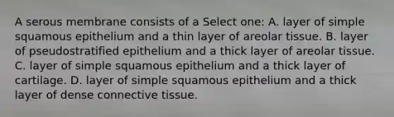 A serous membrane consists of a Select one: A. layer of simple squamous epithelium and a thin layer of areolar tissue. B. layer of pseudostratified epithelium and a thick layer of areolar tissue. C. layer of simple squamous epithelium and a thick layer of cartilage. D. layer of simple squamous epithelium and a thick layer of dense connective tissue.