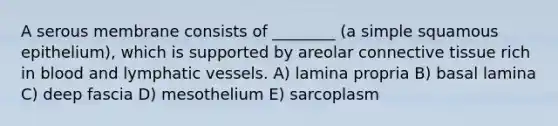 A serous membrane consists of ________ (a simple squamous epithelium), which is supported by areolar <a href='https://www.questionai.com/knowledge/kYDr0DHyc8-connective-tissue' class='anchor-knowledge'>connective tissue</a> rich in blood and <a href='https://www.questionai.com/knowledge/ki6sUebkzn-lymphatic-vessels' class='anchor-knowledge'>lymphatic vessels</a>. A) lamina propria B) basal lamina C) deep fascia D) mesothelium E) sarcoplasm