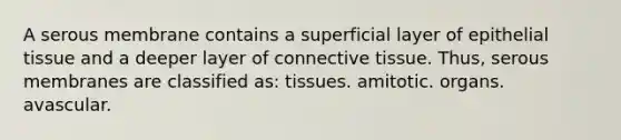 A serous membrane contains a superficial layer of epithelial tissue and a deeper layer of connective tissue. Thus, serous membranes are classified as: tissues. amitotic. organs. avascular.