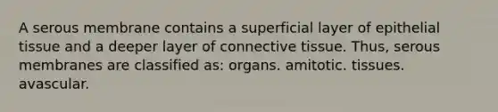 A serous membrane contains a superficial layer of <a href='https://www.questionai.com/knowledge/k7dms5lrVY-epithelial-tissue' class='anchor-knowledge'>epithelial tissue</a> and a deeper layer of <a href='https://www.questionai.com/knowledge/kYDr0DHyc8-connective-tissue' class='anchor-knowledge'>connective tissue</a>. Thus, serous membranes are classified as: organs. amitotic. tissues. avascular.