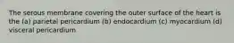 The serous membrane covering the outer surface of the heart is the (a) parietal pericardium (b) endocardium (c) myocardium (d) visceral pericardium