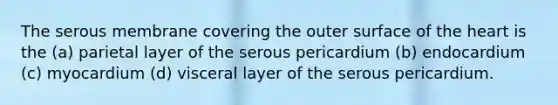 The serous membrane covering the outer surface of the heart is the (a) parietal layer of the serous pericardium (b) endocardium (c) myocardium (d) visceral layer of the serous pericardium.