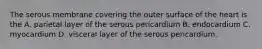 The serous membrane covering the outer surface of the heart is the A. parietal layer of the serous pericardium B. endocardium C. myocardium D. visceral layer of the serous pericardium.