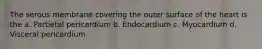 The serous membrane covering the outer surface of the heart is the a. Partietal pericardium b. Endocardium c. Myocardium d. Visceral pericardium