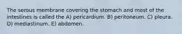 The serous membrane covering the stomach and most of the intestines is called the A) pericardium. B) peritoneum. C) pleura. D) mediastinum. E) abdomen.