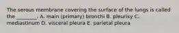 The serous membrane covering the surface of the lungs is called the ________. A. main (primary) bronchi B. pleurisy C. mediastinum D. visceral pleura E. parietal pleura
