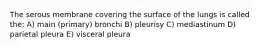 The serous membrane covering the surface of the lungs is called the: A) main (primary) bronchi B) pleurisy C) mediastinum D) parietal pleura E) visceral pleura