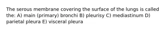 The serous membrane covering the surface of the lungs is called the: A) main (primary) bronchi B) pleurisy C) mediastinum D) parietal pleura E) visceral pleura