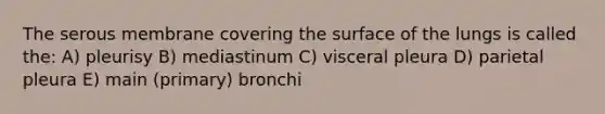 The serous membrane covering the surface of the lungs is called the: A) pleurisy B) mediastinum C) visceral pleura D) parietal pleura E) main (primary) bronchi