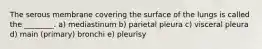 The serous membrane covering the surface of the lungs is called the ________. a) mediastinum b) parietal pleura c) visceral pleura d) main (primary) bronchi e) pleurisy