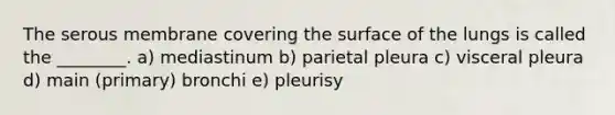 The serous membrane covering the surface of the lungs is called the ________. a) mediastinum b) parietal pleura c) visceral pleura d) main (primary) bronchi e) pleurisy