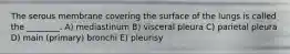The serous membrane covering the surface of the lungs is called the ________. A) mediastinum B) visceral pleura C) parietal pleura D) main (primary) bronchi E) pleurisy