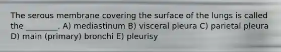 The serous membrane covering the surface of the lungs is called the ________. A) mediastinum B) visceral pleura C) parietal pleura D) main (primary) bronchi E) pleurisy