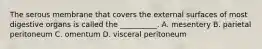 The serous membrane that covers the external surfaces of most digestive organs is called the __________. A. mesentery B. parietal peritoneum C. omentum D. visceral peritoneum