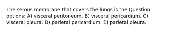 The serous membrane that covers the lungs is the Question options: A) visceral peritoneum. B) visceral pericardium. C) visceral pleura. D) parietal pericardium. E) parietal pleura.