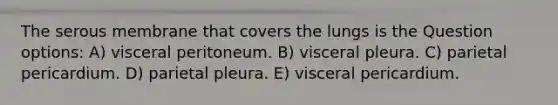 The serous membrane that covers the lungs is the Question options: A) visceral peritoneum. B) visceral pleura. C) parietal pericardium. D) parietal pleura. E) visceral pericardium.