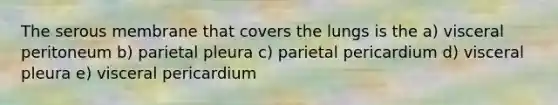 The serous membrane that covers the lungs is the a) visceral peritoneum b) parietal pleura c) parietal pericardium d) visceral pleura e) visceral pericardium