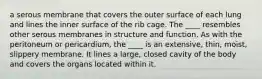 a serous membrane that covers the outer surface of each lung and lines the inner surface of the rib cage. The ____ resembles other serous membranes in structure and function. As with the peritoneum or pericardium, the ____ is an extensive, thin, moist, slippery membrane. It lines a large, closed cavity of the body and covers the organs located within it.