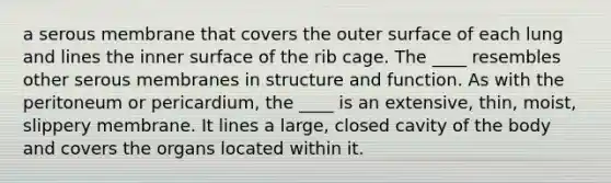 a serous membrane that covers the outer surface of each lung and lines the inner surface of the rib cage. The ____ resembles other serous membranes in structure and function. As with the peritoneum or pericardium, the ____ is an extensive, thin, moist, slippery membrane. It lines a large, closed cavity of the body and covers the organs located within it.