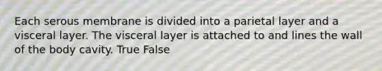 Each serous membrane is divided into a parietal layer and a visceral layer. The visceral layer is attached to and lines the wall of the body cavity. True False