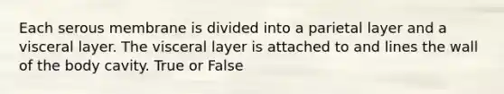 Each serous membrane is divided into a parietal layer and a visceral layer. The visceral layer is attached to and lines the wall of the body cavity. True or False