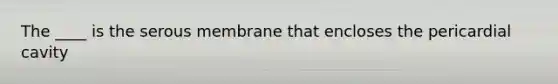 The ____ is the serous membrane that encloses the pericardial cavity