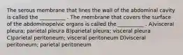 The serous membrane that lines the wall of the abdominal cavity is called the __________ . The membrane that covers the surface of the abdominopelvic organs is called the __________ . A)visceral pleura; parietal pleura B)parietal pleura; visceral pleura C)parietal peritoneum; visceral peritoneum D)visceral peritoneum; parietal peritoneum