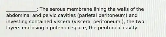 _____________: The serous membrane lining the walls of the abdominal and pelvic cavities (parietal peritoneum) and investing contained viscera (visceral peritoneum.), the two layers enclosing a potential space, the peritoneal cavity.