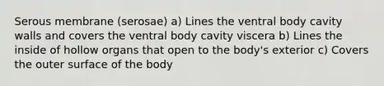 Serous membrane (serosae) a) Lines the ventral body cavity walls and covers the ventral body cavity viscera b) Lines the inside of hollow organs that open to the body's exterior c) Covers the outer surface of the body