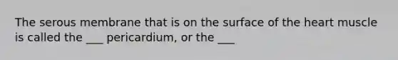 The serous membrane that is on the surface of the heart muscle is called the ___ pericardium, or the ___