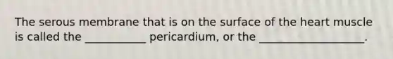 The serous membrane that is on the surface of the heart muscle is called the ___________ pericardium, or the ___________________.