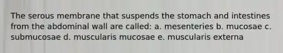 The serous membrane that suspends the stomach and intestines from the abdominal wall are called: a. mesenteries b. mucosae c. submucosae d. muscularis mucosae e. muscularis externa