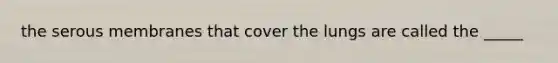 the serous membranes that cover the lungs are called the _____