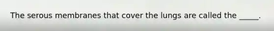 The serous membranes that cover the lungs are called the _____.