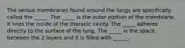 The serous membranes found around the lungs are specifically called the _____. The _____ is the outer portion of the membrane, it lines the inside of the thoracic cavity. The _____ adheres directly to the surface of the lung. The _____ is the space between the 2 layers and it is filled with ______.